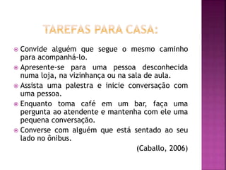  Convide alguém que segue o mesmo caminho
para acompanhá-lo.
 Apresente-se para uma pessoa desconhecida
numa loja, na vizinhança ou na sala de aula.
 Assista uma palestra e inicie conversação com
uma pessoa.
 Enquanto toma café em um bar, faça uma
pergunta ao atendente e mantenha com ele uma
pequena conversação.
 Converse com alguém que está sentado ao seu
lado no ônibus.
(Caballo, 2006)
 