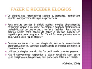  Os elogios são reforçadores sociais e, portanto, aumentam
aqueles comportamentos que os precedem.
 Para muitas pessoas é difícil aceitar elogios diretamente;
costumam negar a validade do elogio e acabam diminuindo a
probabilidade de que o outro torne a fazê-los. Para que os
elogios sejam mais fáceis de fazer e aceitar, podem ser
seguidos por uma pergunta. Ex: “Você fez uma palestra muito
boa. Como você fez os slides?”
 Deve-se começar com um elogio de vez e ir aumentando
progressivamente, começar expressando os elogios de maneira
conservadora.
 Utilizar os elogios quando não for pedir nada da outra pessoa.
 Não é conveniente responder o elogio recebido com outro
igual dirigido à outra pessoa, pois pode soar falso e artificial.
(Caballo, 2006)
 