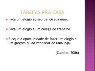  Faça um elogio ao seu pai ou sua mãe.
 Faça um elogio a um colega de trabalho.
 Busque a oportunidade de fazer um elogio a
um garçom ou ao vendedor de uma loja.
(Caballo, 2006)
 