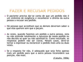  O paciente precisa dar-se conta de que um pedido não é
um sinônimo de exigência e reconhecer o direito da outra
pessoa a recusar seu pedido.
 Há pessoas que acreditam que os demais deveriam saber o
que elas querem sem que o peçam.
 As vezes, quando fazemos um pedido a outra pessoa, esta
ou não entende totalmente a natureza de nosso pedido ou
não decidiu se quer ou não satisfazê-lo. Como resultado, as
respostas podem não ser claras. Nesses casos, deve-se
tornar a expressar ou esclarecer o pedido mais uma ou duas
vezes.
 Se a resposta for não, é adequado que seja feito apenas
mais um pedido para que a outra pessoa reconsidere sua
posição, não mais.
(Caballo, 2006)
 