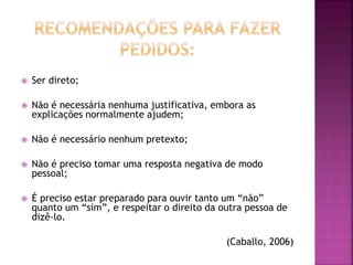  Ser direto;
 Não é necessária nenhuma justificativa, embora as
explicações normalmente ajudem;
 Não é necessário nenhum pretexto;
 Não é preciso tomar uma resposta negativa de modo
pessoal;
 É preciso estar preparado para ouvir tanto um “não”
quanto um “sim”, e respeitar o direito da outra pessoa de
dizê-lo.
(Caballo, 2006)
 