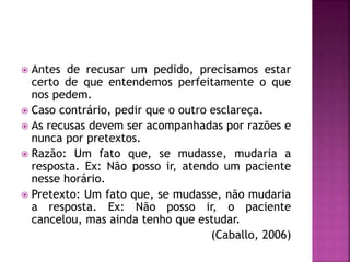 Antes de recusar um pedido, precisamos estar
certo de que entendemos perfeitamente o que
nos pedem.
 Caso contrário, pedir que o outro esclareça.
 As recusas devem ser acompanhadas por razões e
nunca por pretextos.
 Razão: Um fato que, se mudasse, mudaria a
resposta. Ex: Não posso ir, atendo um paciente
nesse horário.
 Pretexto: Um fato que, se mudasse, não mudaria
a resposta. Ex: Não posso ir, o paciente
cancelou, mas ainda tenho que estudar.
(Caballo, 2006)
 