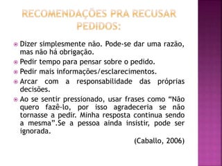  Dizer simplesmente não. Pode-se dar uma razão,
mas não há obrigação.
 Pedir tempo para pensar sobre o pedido.
 Pedir mais informações/esclarecimentos.
 Arcar com a responsabilidade das próprias
decisões.
 Ao se sentir pressionado, usar frases como “Não
quero fazê-lo, por isso agradeceria se não
tornasse a pedir. Minha resposta continua sendo
a mesma”.Se a pessoa ainda insistir, pode ser
ignorada.
(Caballo, 2006)
 