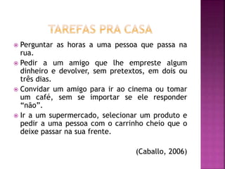  Perguntar as horas a uma pessoa que passa na
rua.
 Pedir a um amigo que lhe empreste algum
dinheiro e devolver, sem pretextos, em dois ou
três dias.
 Convidar um amigo para ir ao cinema ou tomar
um café, sem se importar se ele responder
“não”.
 Ir a um supermercado, selecionar um produto e
pedir a uma pessoa com o carrinho cheio que o
deixe passar na sua frente.
(Caballo, 2006)
 