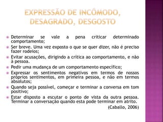  Determinar se vale a pena criticar determinado
comportamento;
 Ser breve. Uma vez exposto o que se quer dizer, não é preciso
fazer rodeios;
 Evitar acusações, dirigindo a crítica ao comportamento, e não
à pessoa.
 Pedir uma mudança de um comportamento específico;
 Expressar os sentimentos negativos em termos de nossos
próprios sentimentos, em primeira pessoa, e não em termos
absolutos;
 Quando seja possível, começar e terminar a conversa em tom
positivo;
 Estar disposto a escutar o ponto de vista da outra pessoa.
Terminar a conversação quando esta pode terminar em atrito.
(Caballo, 2006)
 