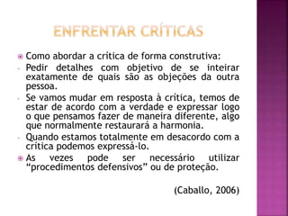  Como abordar a crítica de forma construtiva:
- Pedir detalhes com objetivo de se inteirar
exatamente de quais são as objeções da outra
pessoa.
- Se vamos mudar em resposta à crítica, temos de
estar de acordo com a verdade e expressar logo
o que pensamos fazer de maneira diferente, algo
que normalmente restaurará a harmonia.
- Quando estamos totalmente em desacordo com a
crítica podemos expressá-lo.
 As vezes pode ser necessário utilizar
“procedimentos defensivos” ou de proteção.
(Caballo, 2006)
 