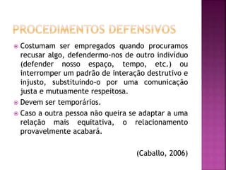  Costumam ser empregados quando procuramos
recusar algo, defendermo-nos de outro indivíduo
(defender nosso espaço, tempo, etc.) ou
interromper um padrão de interação destrutivo e
injusto, substituindo-o por uma comunicação
justa e mutuamente respeitosa.
 Devem ser temporários.
 Caso a outra pessoa não queira se adaptar a uma
relação mais equitativa, o relacionamento
provavelmente acabará.
(Caballo, 2006)
 