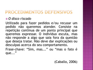  O disco riscado
Utilizado para fazer pedidos e/ou recusar um
pedido não queremos atender. Consiste na
repetição contínua de um ponto principal que
queremos expressar. O indivíduo escuta, mas
não responde a algo que saia fora da questão
que deseja tratar. Não deve dar explicações ou
desculpas acerca do seu comportamento.
Frase-chave: “Sim, mas...” ou “mas o fato é
que...”
(Caballo, 2006)
 