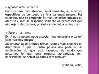  Ignorar seletivamente
Consiste em não atender, seletivamente, a aspectos
específicos do conteúdo da fala da outra pessoa. Por
exemplo, não se responde às manifestações injustas ou
ofensivas, mas se responde somente às expressões que
não sejam destrutivas, produtoras de culpa ou injustas.
 Separar os temas
Ex: A outra pessoa pode associar “me empresta o carro”
com “sermos amigos”.
Ao separar os diferentes temas, somos mais capazes de
discriminar o que a outra pessoa nos pede ou as
implicações do que está fazendo, de modo que
possamos formular uma resposta apropriada, sem
necessidade de deixar as coisas sem resolver.
(Caballo, 2006)
 