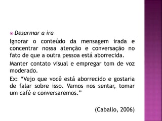  Desarmar a ira
Ignorar o conteúdo da mensagem irada e
concentrar nossa atenção e conversação no
fato de que a outra pessoa está aborrecida.
Manter contato visual e empregar tom de voz
moderado.
Ex: “Vejo que você está aborrecido e gostaria
de falar sobre isso. Vamos nos sentar, tomar
um café e conversaremos.”
(Caballo, 2006)
 