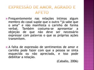  Frequentemente nas relações íntimas algum
membro do casal supõe que o outro “já sabe que
o ama” e não manifesta o carinho de forma
verbal. Também costuma-se apresentar a
objeção de que não deve ser necessário
expressar com palavras o que as próprias ações
transmitem.
 A falta de expressão de sentimentos de amor e
carinho pode fazer com que a pessoa se sinta
esquecida ou não apreciada, e isso pode
debilitar a relação.
(Caballo, 2006)
 
