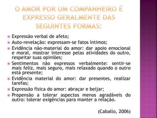  Expressão verbal de afeto;
 Auto-revelação: expressam-se fatos íntimos;
 Evidência não-material do amor: dar apoio emocional
e moral, mostrar interesse pelas atividades do outro,
respeitar suas opiniões;
 Sentimentos não expressos verbalmente: sentir-se
mais feliz, mais seguro, mais relaxado quando o outro
está presente;
 Evidência material do amor: dar presentes, realizar
tarefas;
 Expressão física do amor: abraçar e beijar;
 Propensão a tolerar aspectos menos agradáveis do
outro: tolerar exigências para manter a relação.
(Caballo, 2006)
 