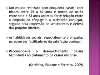  Um estudo realizado com cinquenta casais, com
idades entre 29 a 69 anos e tempo de união
entre sete e 38 anos apontou forte relação entre
a empatia do cônjuge e a satisfação conjugal,
seguida pela expressão de sentimentos e defesa
dos próprios direitos.
 As habilidades sociais, especialmente a empatia,
parecem ser facilitadores da satisfação conjugal.
 Recomenda-se o desenvolvimento dessas
habilidades no tratamento de casais em crise.
(Sardinha, Falcone e Ferreira, 2009)
 