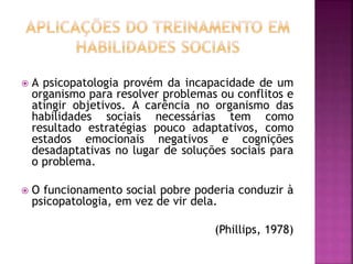  A psicopatologia provém da incapacidade de um
organismo para resolver problemas ou conflitos e
atingir objetivos. A carência no organismo das
habilidades sociais necessárias tem como
resultado estratégias pouco adaptativos, como
estados emocionais negativos e cognições
desadaptativas no lugar de soluções sociais para
o problema.
 O funcionamento social pobre poderia conduzir à
psicopatologia, em vez de vir dela.
(Phillips, 1978)
 
