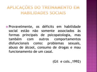  Provavelmente, os déficits em habilidade
social estão não somente associados às
formas principais de psicopatologia, mas
também com outros comportamentos
disfuncionais como: problemas sexuais,
abuso de álcool, consumo de drogas e mau
funcionamento de um casal.
(Gil e cols.,1992)
 