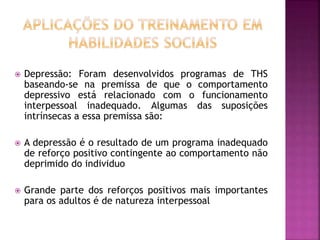  Depressão: Foram desenvolvidos programas de THS
baseando-se na premissa de que o comportamento
depressivo está relacionado com o funcionamento
interpessoal inadequado. Algumas das suposições
intrínsecas a essa premissa são:
 A depressão é o resultado de um programa inadequado
de reforço positivo contingente ao comportamento não
deprimido do individuo
 Grande parte dos reforços positivos mais importantes
para os adultos é de natureza interpessoal
 