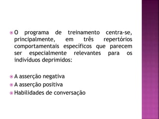  O programa de treinamento centra-se,
principalmente, em três repertórios
comportamentais específicos que parecem
ser especialmente relevantes para os
indivíduos deprimidos:
 A asserção negativa
 A asserção positiva
 Habilidades de conversação
 
