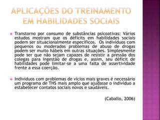  Transtorno por consumo de substâncias psicoativas: Vários
estudos mostram que os déficits em habilidades sociais
podem ser situacionalmente específicos. Os indivíduos com
pequenos ou moderados problemas de abuso de drogas
podem ser muito hábeis em outras situações. Simplesmente
pode ser que não sejam capazes de resistir a pressão dos
colegas para ingestão de drogas e, assim, seu déficit de
habilidades pode limitar-se a uma falta de assertividade
frente a essa coerção.
 Indivíduos com problemas de vícios mais graves é necessário
um programa de THS mais amplo que ajudasse o indivíduo a
estabelecer contatos sociais novos e saudáveis.
(Caballo, 2006)
 