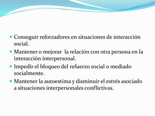  Conseguir reforzadores en situaciones de interacción
  social.
 Mantener o mejorar la relación con otra persona en la
  interacción interpersonal.
 Impedir el bloqueo del refuerzo social o mediado
  socialmente.
 Mantener la autoestima y disminuir el estrés asociado
  a situaciones interpersonales conflictivas.
 