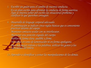 Escribir un guión para el cambio de nuestra conducta. Es un plan escrito para afrontar la conducta de forma asertiva. Aquí se intenta poner por escrito las situaciones problema y clarificar lo que queremos conseguir.  Desarrollo de lenguaje corporal adecuado. A continuación se indican cinco reglas básicas que es conveniente practicar delante del espejo: - Mantener contacto ocular con su interlocutor. - Mantener una posición erguida del cuerpo. - Hablar de forma clara, audible y firme. - No hablar en tono de lamentación ni en forma apologista. Para dar mayor énfasis a las palabras, utilizar los gestos y las expresiones del rostro. Aprender a identificar y evitar las manipulaciones de los demás.  