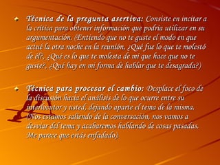 Técnica de la pregunta asertiva:  Consiste en incitar a la crítica para obtener información que podría utilizar en su argumentación. (Entiendo que no te guste el modo en que actué la otra noche en la reunión, ¿Qué fue lo que te molestó de él?, ¿Qué es lo que te molesta de mí que hace que no te guste?, ¿Qué hay en mi forma de hablar que te desagrada?)  Técnica para procesar el cambio:  Desplace el foco de la discusión hacia el análisis de lo que ocurre entre su interlocutor y usted, dejando aparte el tema de la misma. (Nos estamos saliendo de la conversación, nos vamos a desviar del tema y acabaremos hablando de cosas pasadas. Me parece que estás enfadado). 