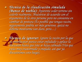 Técnica de la claudicación simulada (Banco de niebla):  Aparente ceder terreno sin cederlo realmente. Muéstrese de acuerdo con el argumento de la otra persona pero no consienta en cambiar de postura (Es posible que tengas razón, seguramente podría ser más generoso, quizá no debería mostrarme tan duro, pero…) Técnica de ignorar:  Ignore la razón por la que su interlocutor parece estar enfadado y aplace la discusión hasta que éste se haya calmado (Veo que estás muy trastornado y enojado, así que ya discutiremos esto luego). 