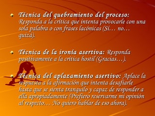 Técnica del quebramiento del proceso:  Responda a la crítica que intenta provocarle con una sola palabra o con frases lacónicas (Sí… no… quizá). Técnica de la ironía asertiva:  Responda positivamente a la crítica hostil (Gracias…). Técnica del aplazamiento asertivo:  Aplace la respuesta a la afirmación que intenta desafiarle hasta que se sienta tranquilo y capaz de responder a ella apropiadamente (Prefiero reservarme mi opinión al respecto… No quiero hablar de eso ahora). 