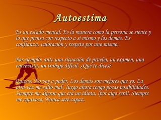 Autoestima Es un estado mental. Es la manera como la persona se siente y lo que piensa con respecto a sí mismo y los demás. Es confianza, valoración y respeto por uno mismo. Por ejemplo: ante una situación de prueba, un examen, una entrevista, un trabajo difícil. ¿Qué te dices? Quizás: No voy a poder. Los demás son mejores que yo. La otra vez me salió mal , luego ahora tengo pocas posibilidades. Siempre me dijeron que era un idiota, !por algo será!. Siempre me equivoco. Nunca seré capaz. 