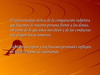 El autoconcepto deriva de la comparación subjetiva que hacemos de nuestra persona frente a los demás, así como de lo que éstos nos dicen y de las conductas que dirigen hacia nosotros.  También los éxitos y los fracasos personales influyen en nuestra forma de valorarnos. 