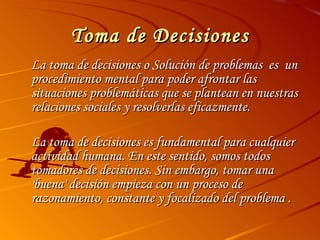 Toma de Decisiones La toma de decisiones o Solución de problemas  es  un procedimiento mental para poder afrontar las situaciones problemáticas que se plantean en nuestras relaciones sociales y resolverlas eficazmente. La toma de decisiones es fundamental para cualquier actividad humana. En este sentido, somos todos tomadores de decisiones. Sin embargo, tomar una 'buena' decisión empieza con un proceso de razonamiento, constante y focalizado del problema . 