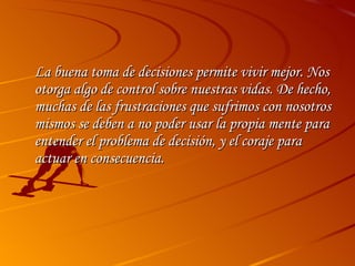 La buena toma de decisiones permite vivir mejor. Nos otorga algo de control sobre nuestras vidas. De hecho, muchas de las frustraciones que sufrimos con nosotros mismos se deben a no poder usar la propia mente para entender el problema de decisión, y el coraje para actuar en consecuencia.  