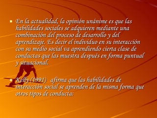 En la actualidad, la opinión unánime es que las habilidades sociales se adquieren mediante una combinación del proceso de desarrollo y del aprendizaje. Es decir el individuo en su interacción  con su medio social va aprendiendo cierta clase de conductas que las muestra después en forma puntual y situacional. Kelly (1991)  afirma que las habilidades de interacción social se aprenden de la misma forma que otros tipos de conducta: 
