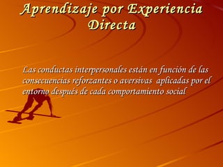 Aprendizaje por Experiencia Directa Las conductas interpersonales están en función de las consecuencias reforzantes o aversivas  aplicadas por el entorno después de cada comportamiento social 