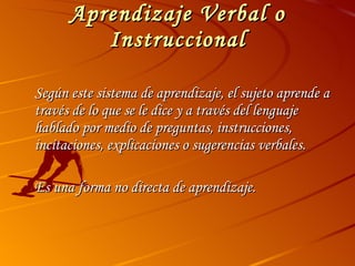 Aprendizaje Verbal o Instruccional Según este sistema de aprendizaje, el sujeto aprende a través de lo que se le dice y a través del lenguaje hablado por medio de preguntas, instrucciones, incitaciones, explicaciones o sugerencias verbales. Es una forma no directa de aprendizaje. 