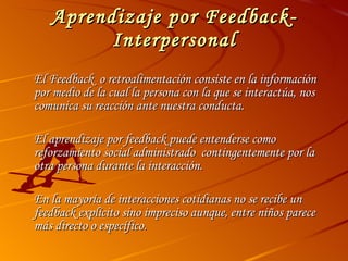 Aprendizaje por Feedback-Interpersonal El Feedback  o retroalimentación consiste en la información por medio de la cual la persona con la que se interactúa, nos comunica su reacción ante nuestra conducta. El aprendizaje por feedback puede entenderse como reforzamiento social administrado  contingentemente por la otra persona durante la interacción.  En la mayoría de interacciones cotidianas no se recibe un feedback explícito sino impreciso aunque, entre niños parece más directo o específico. 