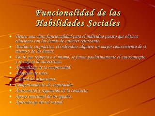 Funcionalidad de las Habilidades Sociales Tienen una clara funcionalidad para el individuo puesto que obtiene relaciones con los demás de carácter reforzante. Mediante su práctica, el individuo adquiere un mayor conocimiento de sí mismo y de los demás. Por lo que respecta a si mismo, se forma paulatinamente el autoconcepto y se mejora la autoestima. Aprendizaje de la reciprocidad.  Adopción de roles.  Control de situaciones.  Comportamiento de cooperación Autocontrol y regulación de la conducta.  Apoyo emocional de los iguales.  Aprendizaje del rol sexual.  