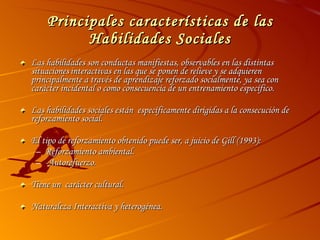 Principales características de las Habilidades Sociales Las habilidades son conductas manifiestas, observables en las distintas situaciones   interactivas en las que se ponen de relieve y se adquieren principalmente a través de aprendizaje reforzado socialmente, ya sea con carácter incidental o como consecuencia de un entrenamiento específico.  Las habilidades sociales están  específicamente dirigidas a la consecución de reforzamiento social. El tipo de reforzamiento obtenido puede ser, a juicio de Gill (1993): Reforzamiento ambiental. -Autorefuerzo. Tiene un  carácter cultural. Naturaleza Interactiva y heterogénea. 
