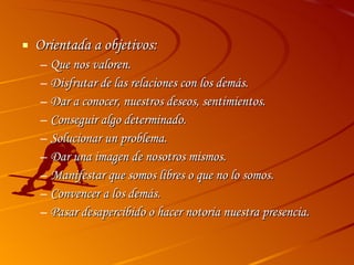 Orientada a objetivos: Que nos valoren. Disfrutar de las relaciones con los demás. Dar a conocer, nuestros deseos, sentimientos. Conseguir algo determinado. Solucionar un problema. Dar una imagen de nosotros mismos. Manifestar que somos libres o que no lo somos. Convencer a los demás. Pasar desapercibido o hacer notoria nuestra presencia. 
