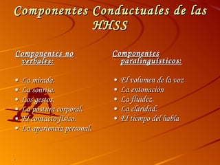 Componentes Conductuales de las HHSS Componentes no verbales: • La mirada. • La sonrisa. • Los gestos. • La postura corporal. • El contacto físico. • La apariencia personal. . Componentes paralinguísticos: • El volumen de la voz • La entonación • La fluidez. • La claridad. • El tiempo del habla 