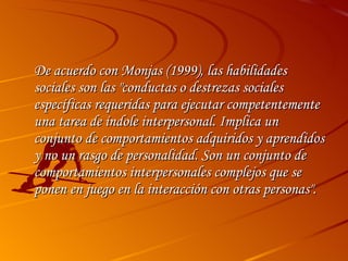 De acuerdo con Monjas (1999), las habilidades sociales son las "conductas o destrezas sociales específicas requeridas para ejecutar competentemente una tarea de índole interpersonal. Implica un conjunto de comportamientos adquiridos y aprendidos y no un rasgo de personalidad. Son un conjunto de comportamientos interpersonales complejos que se ponen en juego en la interacción con otras personas". 