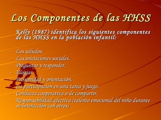 Los Componentes de las HHSS Kelly (1987) identifica los siguientes componentes de las HHSS en la población infantil: - Los saludos. - Las iniciaciones sociales. - Preguntar y responder. - Elogiar. - Proximidad y orientación. - La participación en una tarea y juego. - Conducta cooperativa o de compartir. - Responsabilidad afectiva (talento emocional del niño durante su interacción con otros) 
