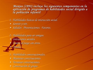 Monjas (1993) incluye los siguientes componentes en la aplicación de programas de habilidades social dirigido a la población infantil 1.  Habilidades básicas de interacción social. • Sonreír y reír. • Saludar.  Presentaciones.  Favores. 2. Habilidades para ser amigos. • Iniciaciones sociales. • Unirse al juego con otros. • Ayuda. 3. Habilidades conversacionales. • Mantener conversaciones. • Terminar conversaciones.  • Conversación de grupo. 