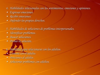 4. Habilidades relacionadas con los sentimientos, emociones y opiniones. • Expresar emociones. • Recibir emociones. • Defender los propios derechos. 5.  Habilidades de soluciones de problemas interpersonales. • Identificar problemas. • Buscar soluciones. • Probar la solución. 6.  Habilidad para relacionarse con los adultos. • Cortesía con el adulto. • Peticiones al adulto. • Solucionar problemas con adultos. 