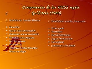 Componentes de las HHSS según Goldstein (1980)  Habilidades Sociales Básicas • Escuchar • Iniciar una conversación • Mantener una conversación • Formular una pregunta • Dar las gracias • Presentarse • Presentar a otras personas • Hacer un elogio Habilidades sociales Avanzadas • Pedir ayuda • Participar • Dar instrucciones • Seguir instrucciones • Disculparse • Convencer a los demás 