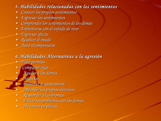 3. Habilidades relacionadas con los sentimientos • Conocer los propios sentimientos • Expresar los sentimientos • Comprender los sentimientos de los demás • Enfrentarse con el enfado de otro • Expresar afecto • Resolver el miedo • Auto recompensarse 4. Habilidades Alternativas a la agresión • Pedir permiso. •   Compartir algo. •   Ayudar a los demás. •   Negociar. •   Empezar al autocontrol. •   Defender los propios derechos. •   Responder a las bromas. •   Evitar los problemas con los demás. •   No entrar en peleas. 