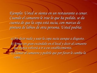 Ejemplo: Usted se sienta en un restaurante a cenar. Cuando el camarero le trae lo que ha pedido, se da cuenta de que la copa está sucia, con marcas de pintura de labios de otra persona. Usted podría: a) No decir nada y usar la copa sucia aunque a disgusto. b) Armar un gran escándalo en el local y decir al camarero que nunca volverá a ir a ese establecimiento. c) Llamar al camarero y pedirle que por favor le cambie la copa.  