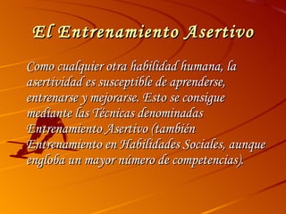 El Entrenamiento Asertivo Como cualquier otra habilidad humana, la asertividad es susceptible de aprenderse, entrenarse y mejorarse. Esto se consigue mediante las Técnicas denominadas Entrenamiento Asertivo (también Entrenamiento en Habilidades Sociales, aunque engloba un mayor número de competencias). 