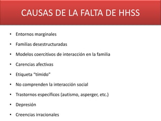 CAUSAS DECAUSAS DE HHSS
               LA FALTA

• Entornos marginales

• Familias desestructuradas

• Modelos coercitivos de interacción en la familia

• Carencias afectivas

• Etiqueta “tímido”

• No comprenden la interacción social

• Trastornos específicos (autismo, asperger, etc.)

• Depresión

• Creencias irracionales
 