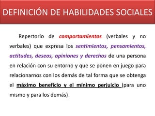 DEFINICIÓN DE HABILIDADES SOCIALES

    Repertorio de comportamientos (verbales y no
 verbales) que expresa los sentimientos, pensamientos,
 actitudes, deseos, opiniones y derechos de una persona
 en relación con su entorno y que se ponen en juego para
 relacionarnos con los demás de tal forma que se obtenga
 el máximo beneficio y el mínimo perjuicio (para uno
 mismo y para los demás)
 