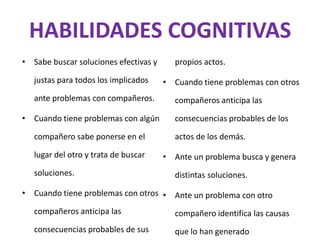 HABILIDADES COGNITIVAS
• Sabe buscar soluciones efectivas y     propios actos.

   justas para todos los implicados    • Cuando tiene problemas con otros
   ante problemas con compañeros.        compañeros anticipa las

• Cuando tiene problemas con algún       consecuencias probables de los

   compañero sabe ponerse en el          actos de los demás.

   lugar del otro y trata de buscar    • Ante un problema busca y genera
   soluciones.                           distintas soluciones.

• Cuando tiene problemas con otros • Ante un problema con otro

   compañeros anticipa las               compañero identifica las causas
   consecuencias probables de sus        que lo han generado
 